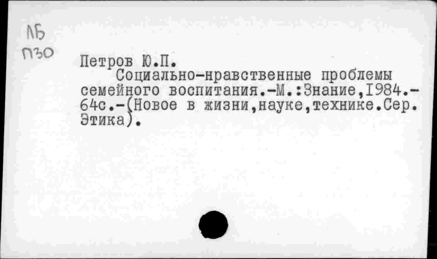 ﻿№
Петров Ю.П.
Социально-нравственные проблемы семейного воспитания.-М.:Знание,1984.-64с.-(Новое в жизни,науке,технике.Сер. Этика).